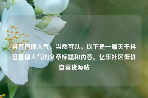 抖音直播人气，当然可以	。以下是一篇关于抖音直播人气的文章标题和内容。亿乐社区低价自营货源站  第1张