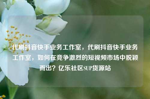 代刷抖音快手业务工作室，代刷抖音快手业务工作室	，如何在竞争激烈的短视频市场中脱颖而出？亿乐社区SUP货源站  第1张