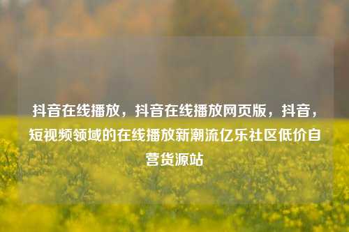 抖音在线播放	，抖音在线播放网页版，抖音，短视频领域的在线播放新潮流亿乐社区低价自营货源站  第1张