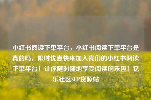 小红书阅读下单平台	，小红书阅读下单平台是真的吗，限时优惠快来加入我们的小红书阅读下单平台！让你随时随地享受阅读的乐趣！亿乐社区SUP货源站  第1张