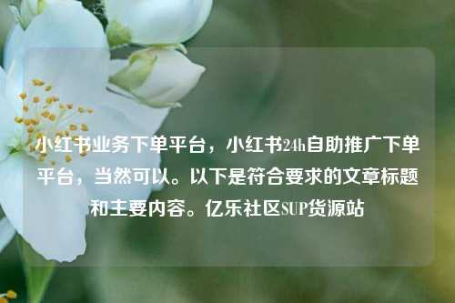 小红书业务下单平台，小红书24h自助推广下单平台，当然可以。以下是符合要求的文章标题和主要内容	。亿乐社区SUP货源站  第1张