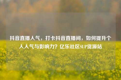 抖音直播人气	，打卡抖音直播间，如何提升个人人气与影响力？亿乐社区SUP货源站  第1张