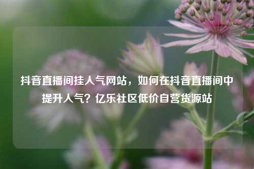 抖音直播间挂人气网站，如何在抖音直播间中提升人气？亿乐社区低价自营货源站  第1张
